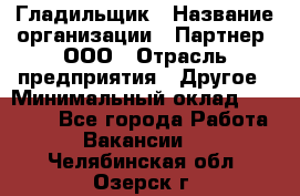 Гладильщик › Название организации ­ Партнер, ООО › Отрасль предприятия ­ Другое › Минимальный оклад ­ 20 000 - Все города Работа » Вакансии   . Челябинская обл.,Озерск г.